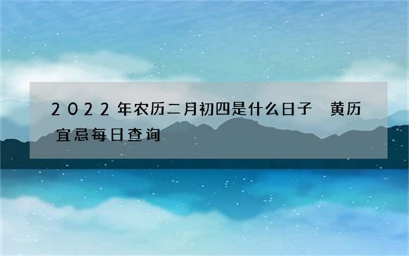 2022年农历二月初四是什么日子 黄历宜忌每日查询